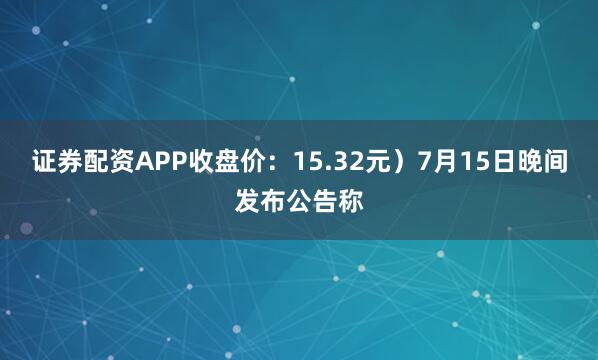 证券配资APP收盘价：15.32元）7月15日晚间发布公告称