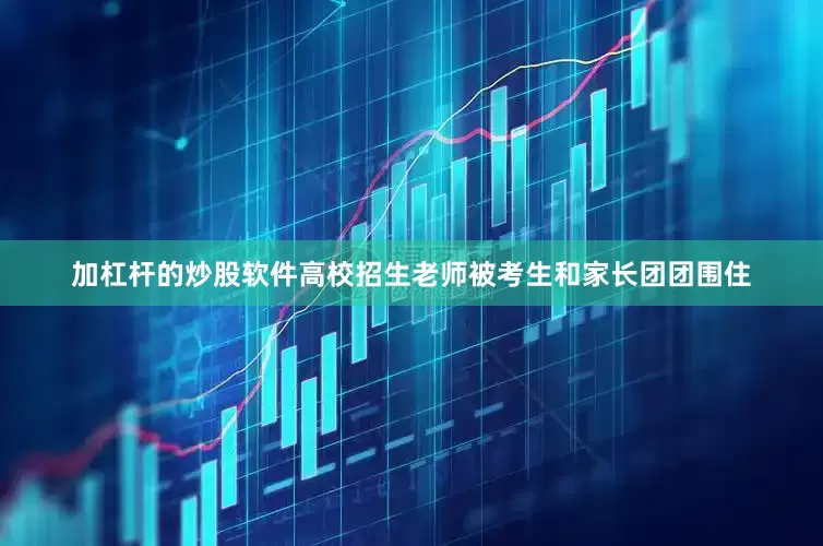 加杠杆的炒股软件高校招生老师被考生和家长团团围住