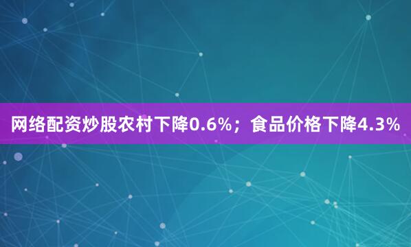网络配资炒股农村下降0.6%；食品价格下降4.3%