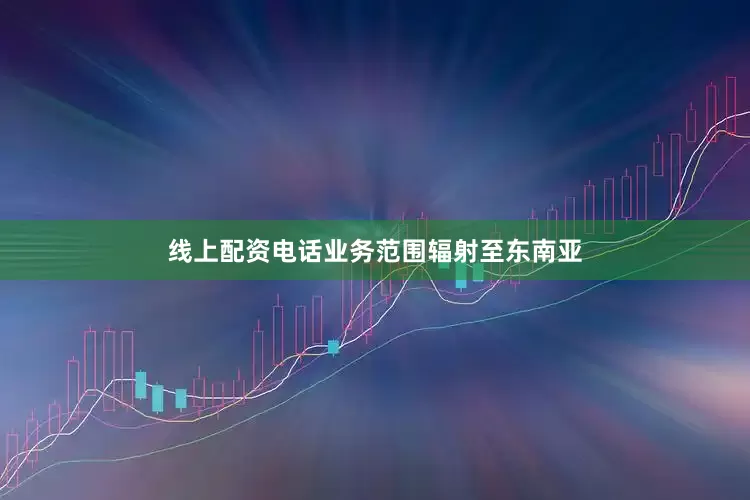 线上配资电话业务范围辐射至东南亚
