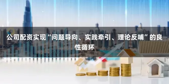 公司配资实现“问题导向、实践牵引、理论反哺”的良性循环
