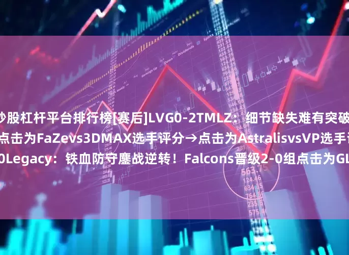 炒股杠杆平台排行榜[赛后]LVG0-2TMLZ：细节缺失难有突破！LVG连负强敌跌入0-2组点击为FaZevs3DMAX选手评分→点击为AstralisvsVP选手评分→[赛后]Falcons2-0Legacy：铁血防守鏖战逆转！Falcons晋级2-0组点击为GLvsLiquid选手评分→[赛后]TYLOO0-2Aurora：功亏一篑！TYLOO两图惜败跌入1-1组点击为FURIAvsG2选手评