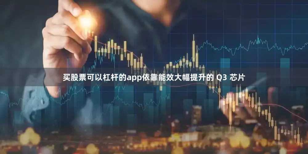 买股票可以杠杆的app依靠能效大幅提升的 Q3 芯片
