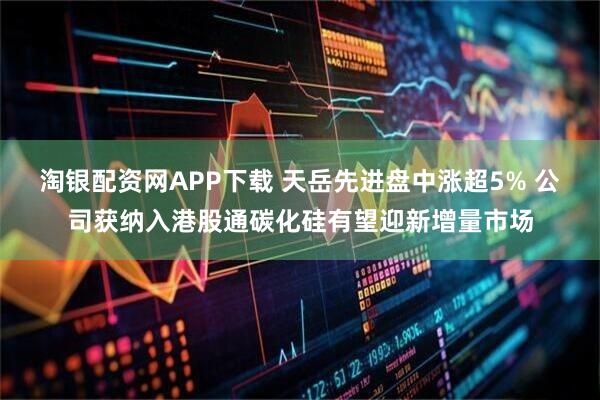 淘银配资网APP下载 天岳先进盘中涨超5% 公司获纳入港股通碳化硅有望迎新增量市场