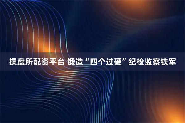 操盘所配资平台 锻造“四个过硬”纪检监察铁军