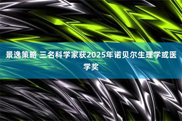 景逸策略 三名科学家获2025年诺贝尔生理学或医学奖