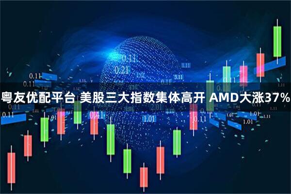 粤友优配平台 美股三大指数集体高开 AMD大涨37%