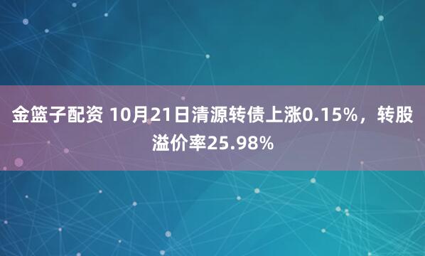 金篮子配资 10月21日清源转债上涨0.15%，转股溢价率25.98%