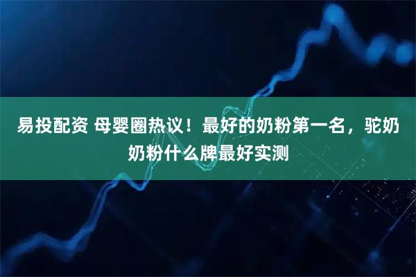 易投配资 母婴圈热议！最好的奶粉第一名，驼奶奶粉什么牌最好实测