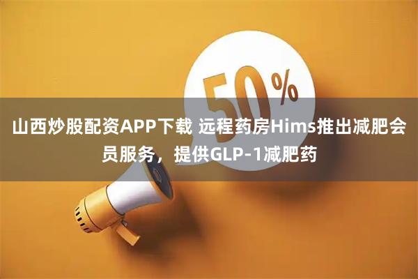 山西炒股配资APP下载 远程药房Hims推出减肥会员服务,提供GLP-1减肥药