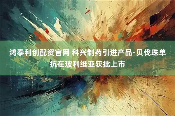 鸿泰利创配资官网 科兴制药引进产品-贝伐珠单抗在玻利维亚获批上市