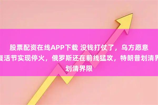 股票配资在线APP下载 没钱打仗了，乌方愿意在复活节实现停火，俄罗斯还在前线猛攻，特朗普划清界限