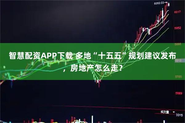 智慧配资APP下载 多地“十五五”规划建议发布，房地产怎么走？