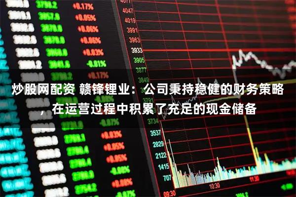炒股网配资 赣锋锂业：公司秉持稳健的财务策略，在运营过程中积累了充足的现金储备