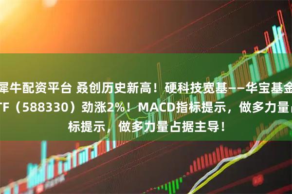 犀牛配资平台 叒创历史新高！硬科技宽基——华宝基金双创50ETF（588330）劲涨2%！MACD指标提示，做多力量占据主导！