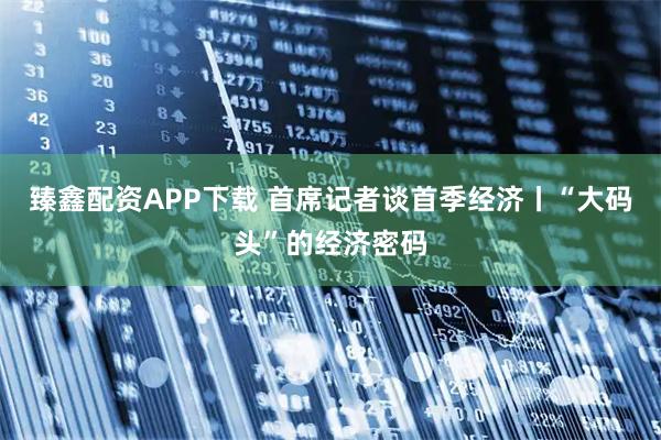 臻鑫配资APP下载 首席记者谈首季经济丨“大码头”的经济密码