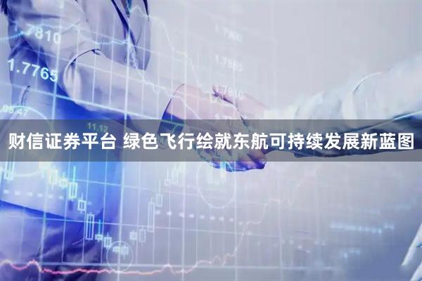 财信证券平台 绿色飞行绘就东航可持续发展新蓝图