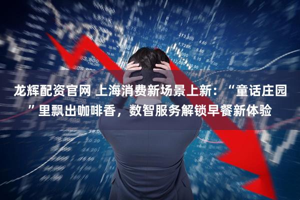 龙辉配资官网 上海消费新场景上新：“童话庄园”里飘出咖啡香，数智服务解锁早餐新体验