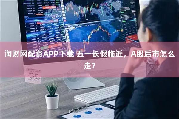 淘财网配资APP下载 五一长假临近，A股后市怎么走？
