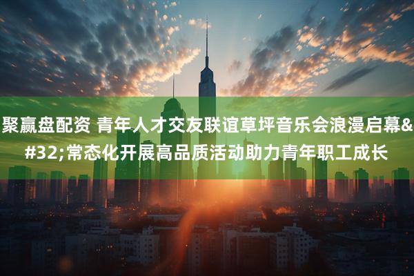 聚赢盘配资 青年人才交友联谊草坪音乐会浪漫启幕 常态化开展高品质活动助力青年职工成长