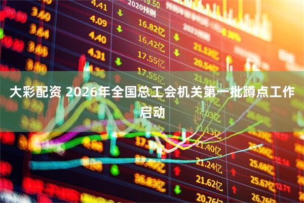 大彩配资 2026年全国总工会机关第一批蹲点工作启动