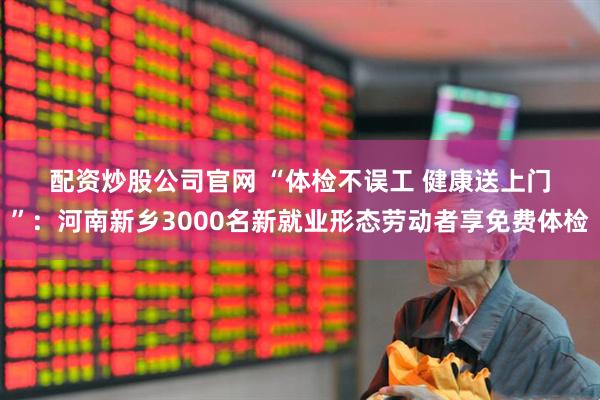 配资炒股公司官网 “体检不误工 健康送上门”：河南新乡3000名新就业形态劳动者享免费体检