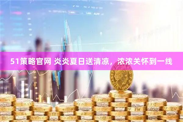 51策略官网 炎炎夏日送清凉，浓浓关怀到一线