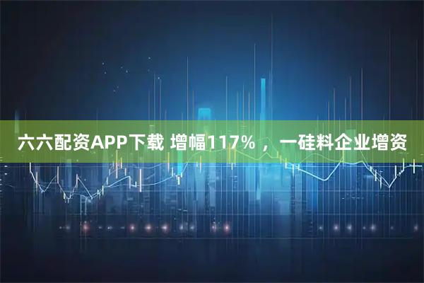 六六配资APP下载 增幅117% ，一硅料企业增资