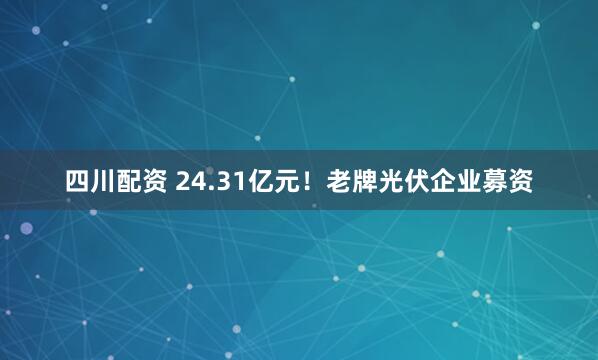 四川配资 24.31亿元！老牌光伏企业募资