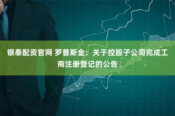 银泰配资官网 罗普斯金：关于控股子公司完成工商注册登记的公告