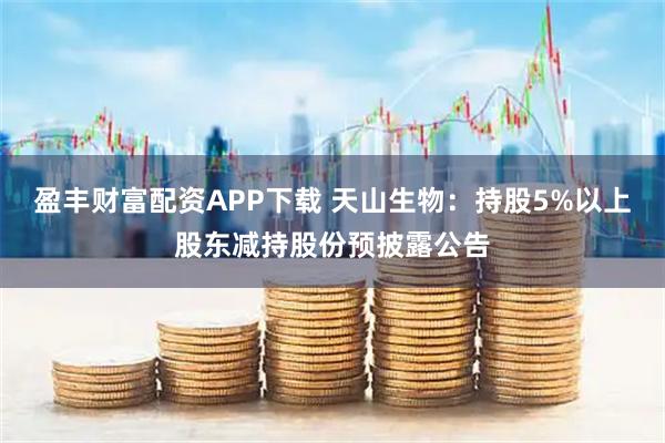 盈丰财富配资APP下载 天山生物：持股5%以上股东减持股份预披露公告